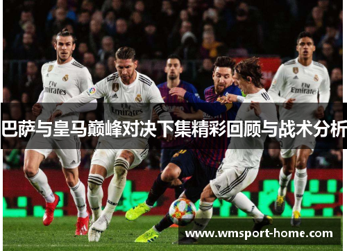 巴萨与皇马巅峰对决下集精彩回顾与战术分析